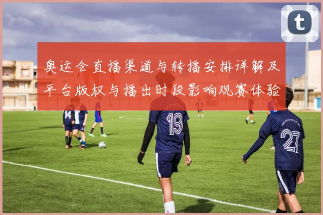 奥运会直播渠道与转播安排详解及平台版权与播出时段影响观赛体验