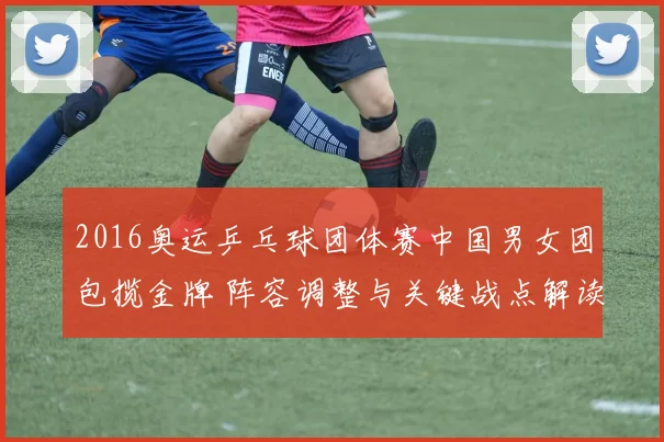 2016奥运乒乓球团体赛中国男女团包揽金牌 阵容调整与关键战点解读