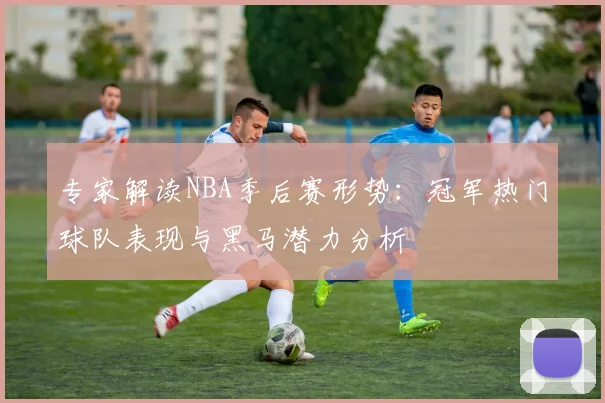 专家解读NBA季后赛形势：冠军热门球队表现与黑马潜力分析