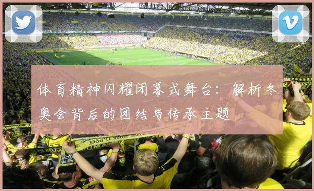 体育精神闪耀闭幕式舞台：解析冬奥会背后的团结与传承主题