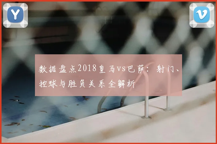 数据盘点2018皇马vs巴萨：射门、控球与胜负关系全解析