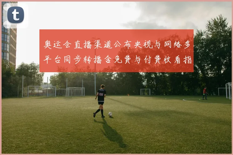 奥运会直播渠道公布央视与网络多平台同步转播含免费与付费收看指南