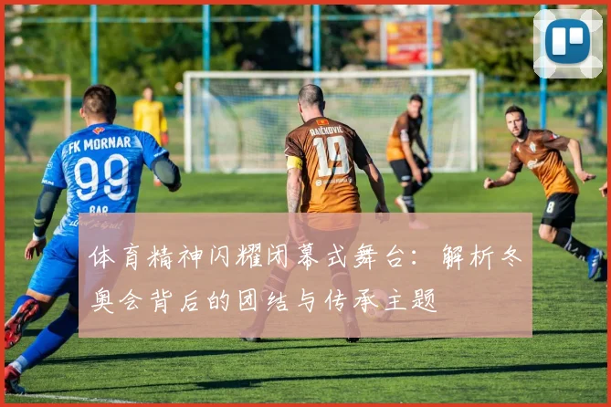 体育精神闪耀闭幕式舞台：解析冬奥会背后的团结与传承主题